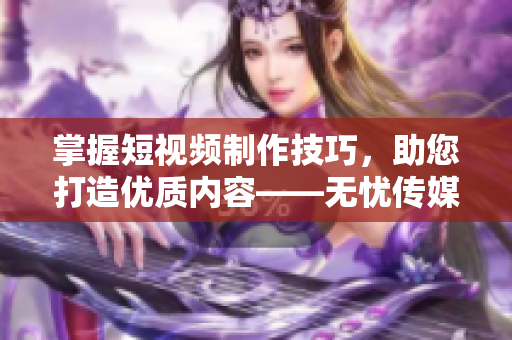 掌握短視頻制作技巧，助您打造優(yōu)質(zhì)內(nèi)容——無憂傳媒分享經(jīng)驗