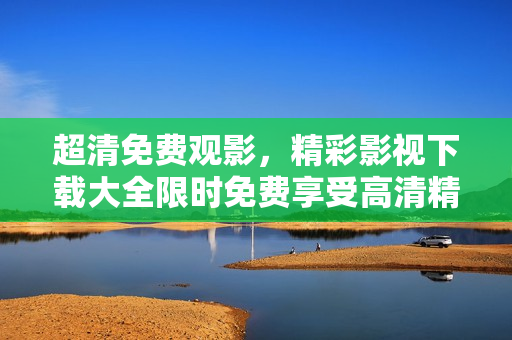 超清免費(fèi)觀影，精彩影視下載大全限時(shí)免費(fèi)享受高清精彩視聽