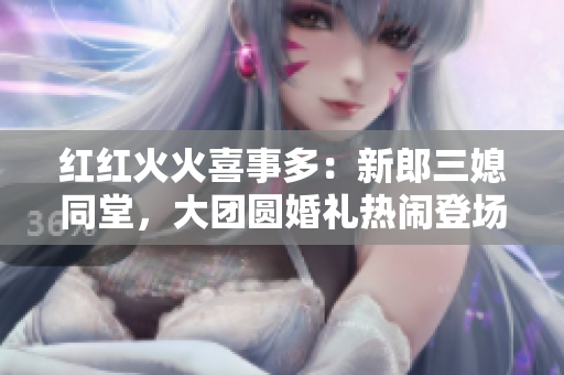 紅紅火火喜事多：新郎三媳同堂，大團(tuán)圓婚禮熱鬧登場