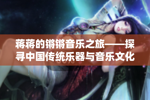 蔣蔣的鏘鏘音樂之旅——探尋中國傳統(tǒng)樂器與音樂文化的深度傳承