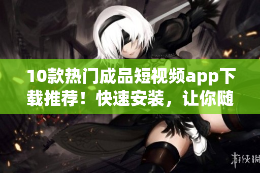 10款熱門(mén)成品短視頻app下載推薦！快速安裝，讓你隨時(shí)分享生活點(diǎn)滴！