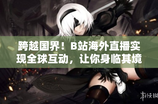 跨越國(guó)界！B站海外直播實(shí)現(xiàn)全球互動(dòng)，讓你身臨其境享受直播樂(lè)趣！