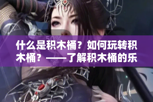 什么是積木桶？如何玩轉(zhuǎn)積木桶？——了解積木桶的樂趣與知識(shí)