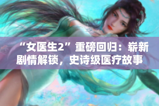 “女醫(yī)生2”重磅回歸：嶄新劇情解鎖，史詩(shī)級(jí)醫(yī)療故事再度開啟
