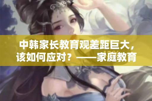 中韓家長(zhǎng)教育觀差距巨大，該如何應(yīng)對(duì)？——家庭教育探析
