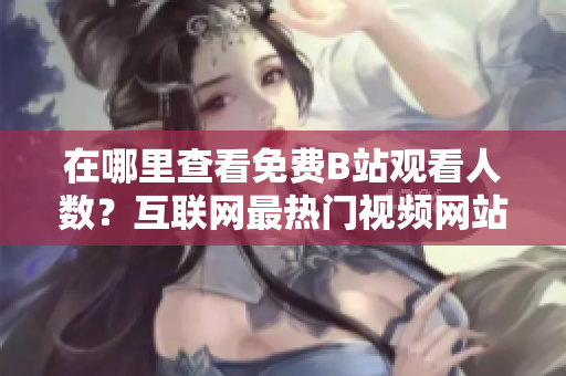 在哪里查看免費(fèi)B站觀看人數(shù)？互聯(lián)網(wǎng)最熱門視頻網(wǎng)站！