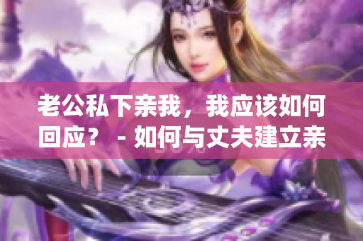 老公私下親我，我應(yīng)該如何回應(yīng)？ - 如何與丈夫建立親密關(guān)系(1)