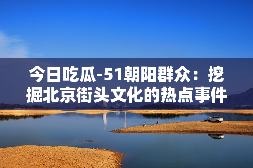 今日吃瓜-51朝陽(yáng)群眾：挖掘北京街頭文化的熱點(diǎn)事件