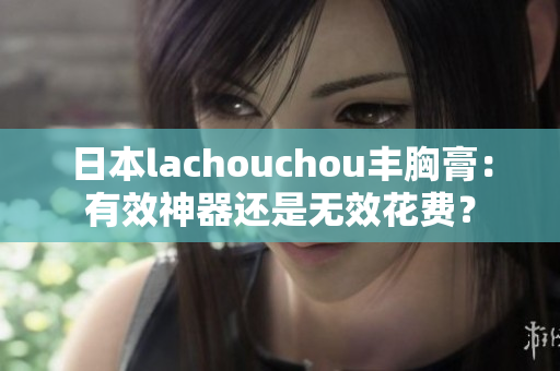 日本lachouchou豐胸膏：有效神器還是無效花費(fèi)？