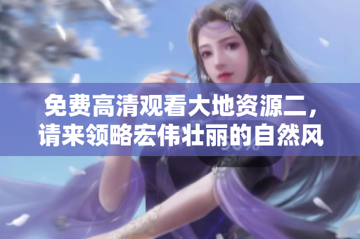 免費(fèi)高清觀看大地資源二，請來領(lǐng)略宏偉壯麗的自然風(fēng)光！