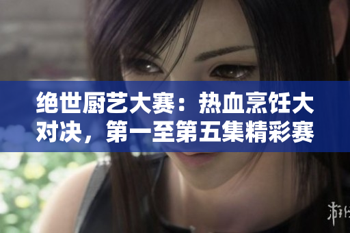 絕世廚藝大賽：熱血烹飪大對決，第一至第五集精彩賽事回顧