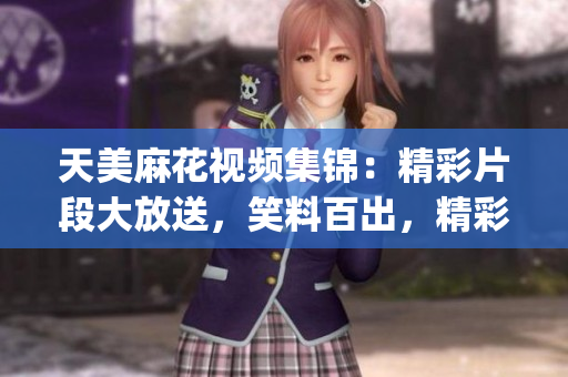 天美麻花視頻集錦：精彩片段大放送，笑料百出，精彩紛呈(1)