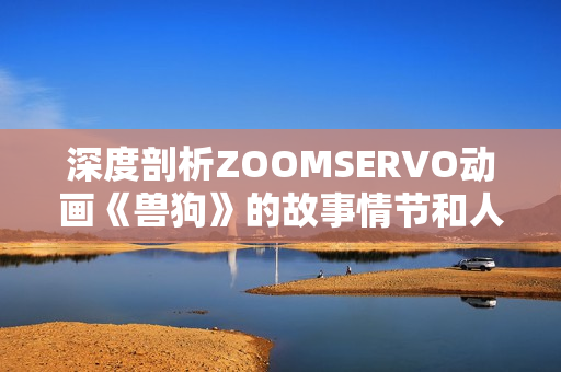 深度剖析ZOOMSERVO動(dòng)畫《獸狗》的故事情節(jié)和人物關(guān)系