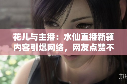 花兒與主播：水仙直播新穎內(nèi)容引爆網(wǎng)絡(luò)，網(wǎng)友點(diǎn)贊不斷