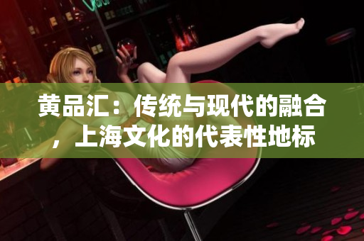 黃品匯：傳統(tǒng)與現(xiàn)代的融合，上海文化的代表性地標(biāo)