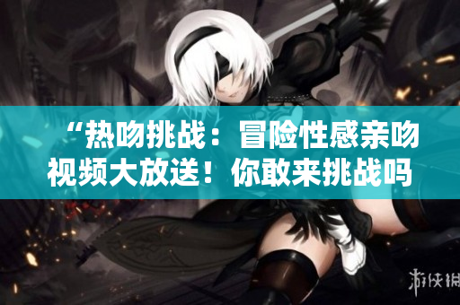 “熱吻挑戰(zhàn)：冒險(xiǎn)性感親吻視頻大放送！你敢來(lái)挑戰(zhàn)嗎？”