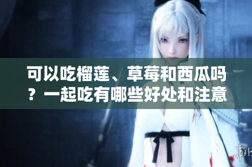 可以吃榴蓮、草莓和西瓜嗎？一起吃有哪些好處和注意事項(xiàng)？
