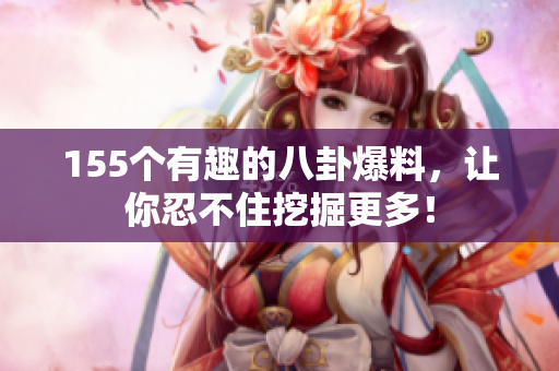 155個(gè)有趣的八卦爆料，讓你忍不住挖掘更多！