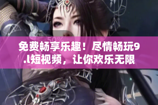 免費暢享樂趣！盡情暢玩9.l短視頻，讓你歡樂無限