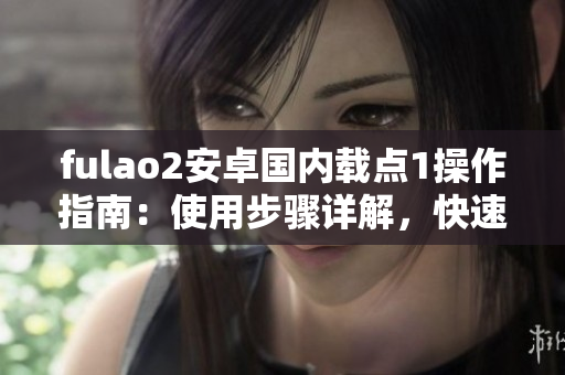 fulao2安卓國內載點1操作指南：使用步驟詳解，快速上手！