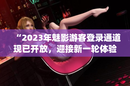 “2023年魅影游客登錄通道現(xiàn)已開(kāi)放，迎接新一輪體驗(yàn)探索！”(1)