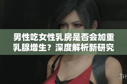 男性吃女性乳房是否會加重乳腺增生？深度解析新研究發(fā)現(xiàn)