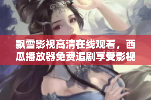 飄雪影視高清在線觀看，西瓜播放器免費追劇享受影視盛宴