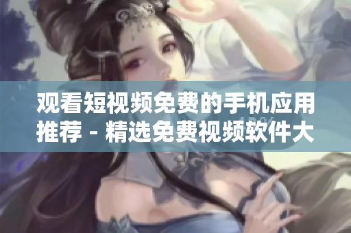 觀看短視頻免費的手機應用推薦 - 精選免費視頻軟件大全