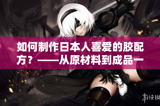 如何制作日本人喜愛的膠配方？——從原材料到成品一步步教您做。