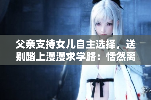 父親支持女兒自主選擇，送別踏上漫漫求學路：恬然離別，心中自信。