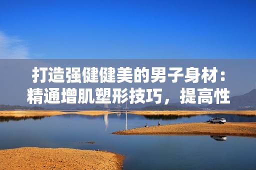 打造強(qiáng)健健美的男子身材：精通增肌塑形技巧，提高性能力的訓(xùn)練方法