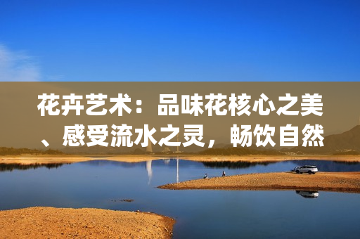花卉藝術(shù)：品味花核心之美、感受流水之靈，暢飲自然的生命之源(1)