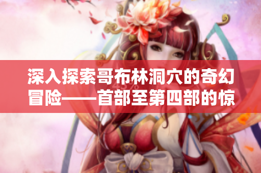 深入探索哥布林洞穴的奇幻冒險(xiǎn)——首部至第四部的驚心旅程
