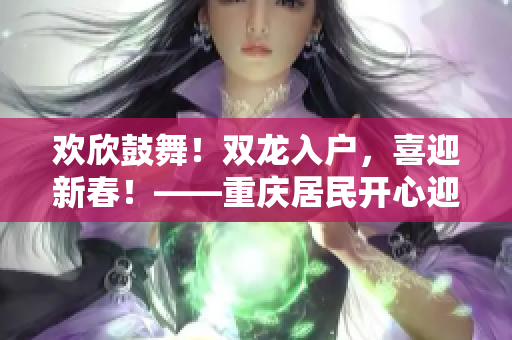 歡欣鼓舞！雙龍入戶，喜迎新春！——重慶居民開(kāi)心迎接祥龍喜臨門(mén)