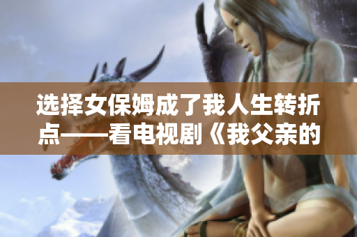 選擇女保姆成了我人生轉(zhuǎn)折點(diǎn)——看電視劇《我父親的女保姆》