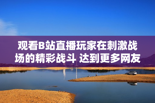 觀看B站直播玩家在刺激戰(zhàn)場(chǎng)的精彩戰(zhàn)斗 達(dá)到更多網(wǎng)友
