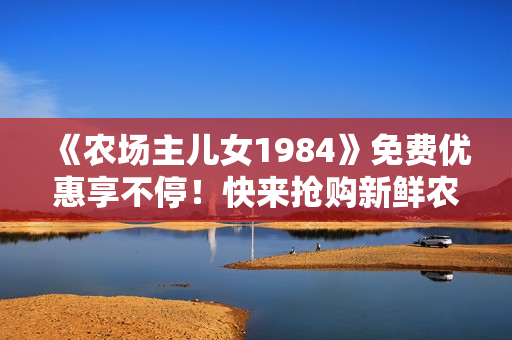 《農(nóng)場(chǎng)主兒女1984》免費(fèi)優(yōu)惠享不停！快來(lái)?yè)屬?gòu)新鮮農(nóng)產(chǎn)品！