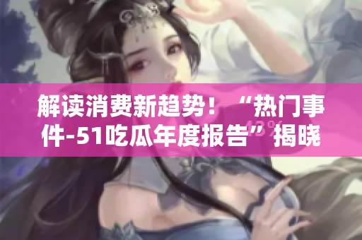 解讀消費(fèi)新趨勢(shì)！“熱門事件-51吃瓜年度報(bào)告”揭曉