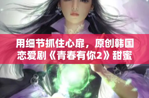 用細(xì)節(jié)抓住心扉，原創(chuàng)韓國(guó)戀愛劇《青春有你2》甜蜜上線！