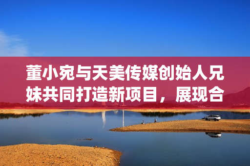 董小宛與天美傳媒創(chuàng)始人兄妹共同打造新項(xiàng)目，展現(xiàn)合作默契(1)