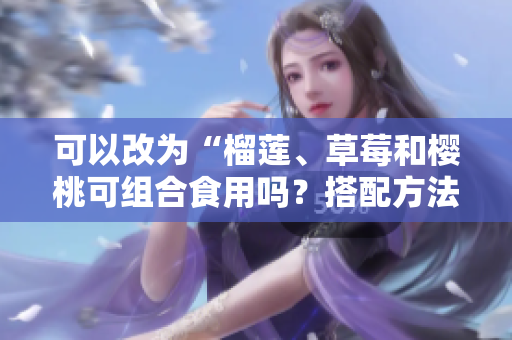 可以改為“榴蓮、草莓和櫻桃可組合食用嗎？搭配方法攻略分享”