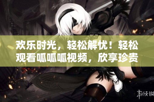 歡樂時(shí)光，輕松解憂！輕松觀看呱呱呱視頻，欣享珍貴內(nèi)容