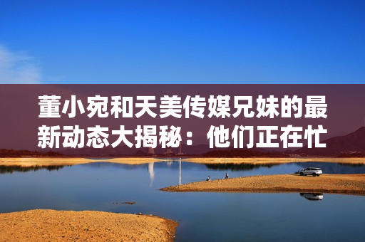 董小宛和天美傳媒兄妹的最新動態(tài)大揭秘：他們正在忙碌什么？