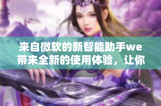 來自微軟的新智能助手we帶來全新的使用體驗(yàn)，讓你的工作更加高效！