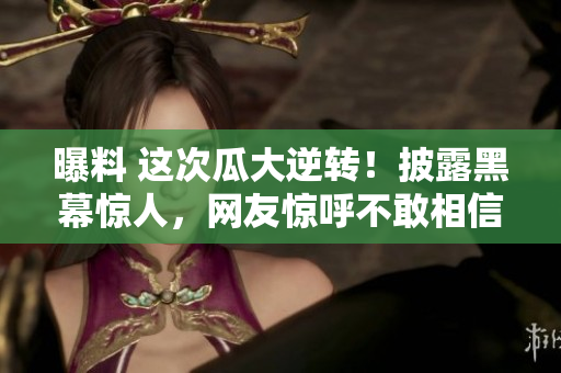 曝料 這次瓜大逆轉(zhuǎn)！披露黑幕驚人，網(wǎng)友驚呼不敢相信！