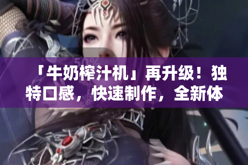 「牛奶榨汁機」再升級！獨特口感，快速制作，全新體驗驚艷味蕾！