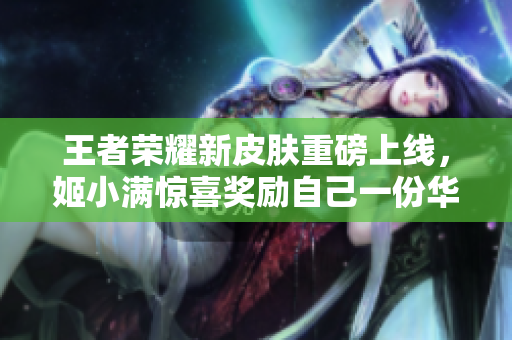 王者榮耀新皮膚重磅上線，姬小滿驚喜獎(jiǎng)勵(lì)自己一份華麗外觀