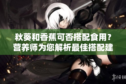 秋葵和香蕉可否搭配食用？營養(yǎng)師為您解析最佳搭配建議！