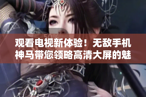 觀看電視新體驗！無敵手機(jī)神馬帶您領(lǐng)略高清大屏的魅力