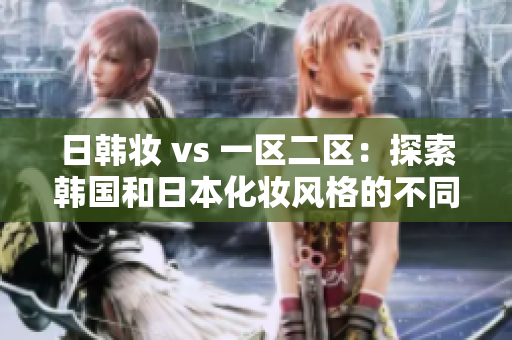 日韓妝 vs 一區(qū)二區(qū)：探索韓國和日本化妝風(fēng)格的不同之處
